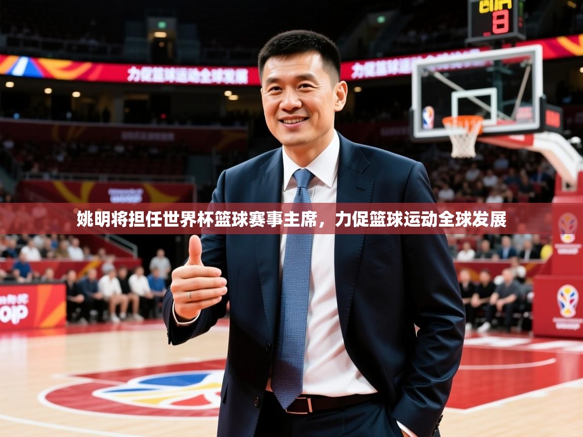 2025爱游戏体育在线娱乐姚明将担任世界杯篮球赛事主席，力促篮球运动全球发展  第3张