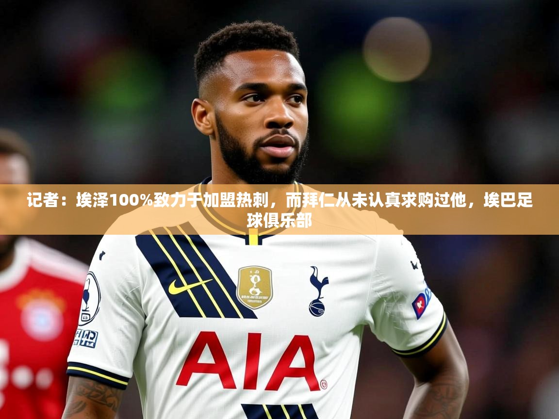 2025爱游戏体育官网网页登录记者：埃泽100%致力于加盟热刺，而拜仁从未认真求购过他，埃巴足球俱乐部  第1张