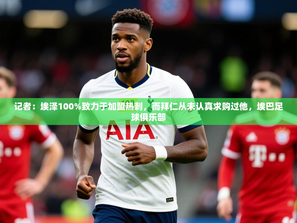 2025爱游戏体育官网网页登录记者：埃泽100%致力于加盟热刺，而拜仁从未认真求购过他，埃巴足球俱乐部  第2张