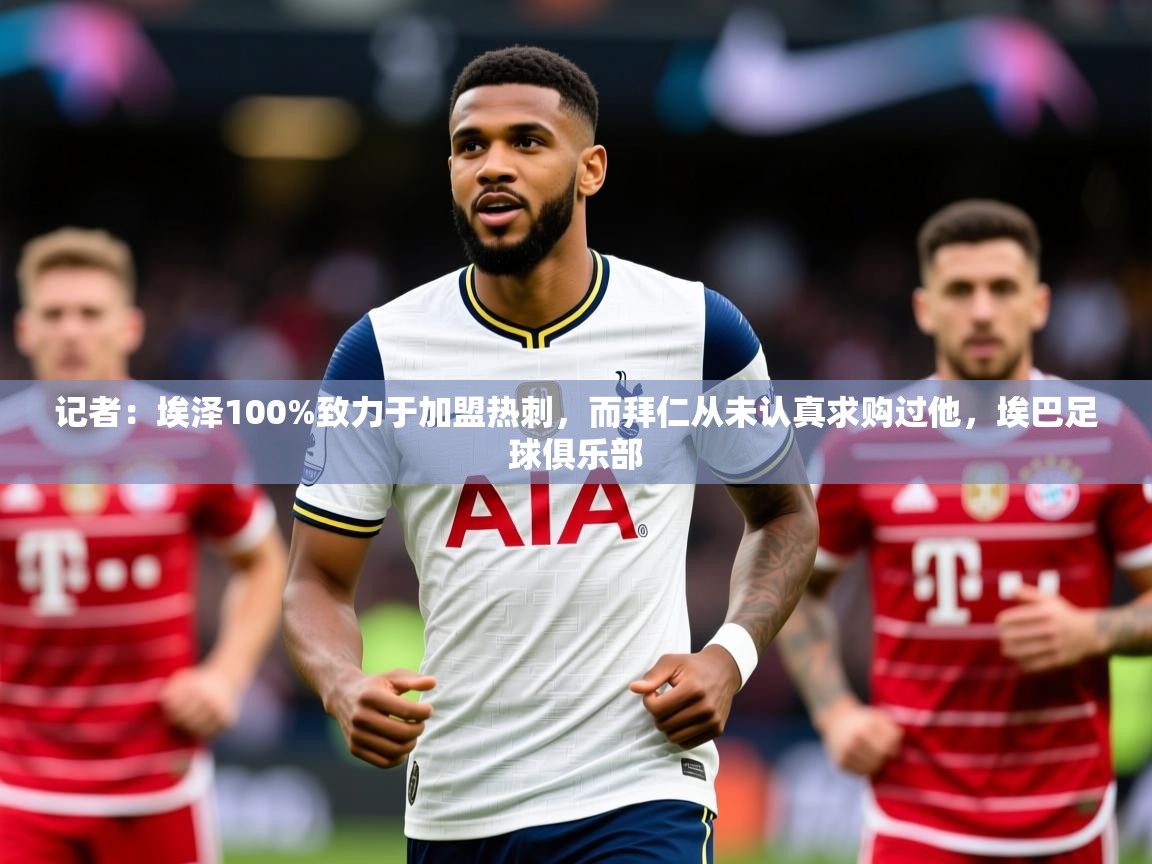 2025爱游戏体育官网网页登录记者：埃泽100%致力于加盟热刺，而拜仁从未认真求购过他，埃巴足球俱乐部  第3张