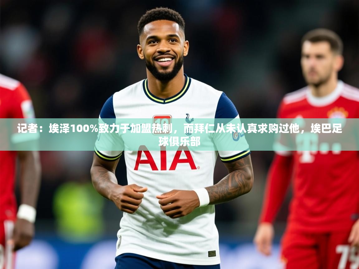 2025爱游戏体育官网网页登录记者：埃泽100%致力于加盟热刺，而拜仁从未认真求购过他，埃巴足球俱乐部  第4张