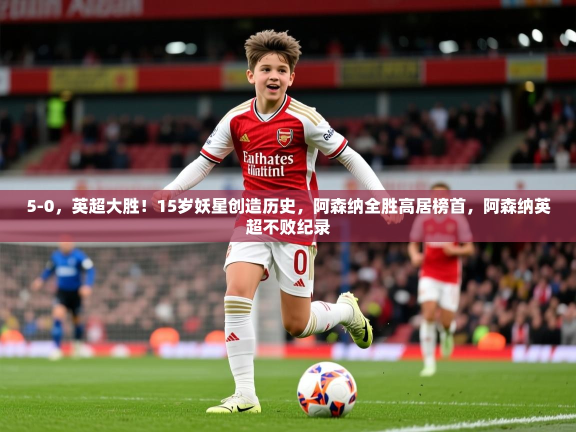 2025爱游戏体育官网网页登录网页版5-0，英超大胜！15岁妖星创造历史，阿森纳全胜高居榜首，阿森纳英超不败纪录